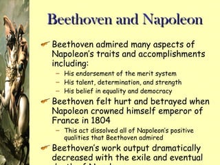 Beethoven and Napoleon Beethoven admired many aspects of Napoleon’s traits and accomplishments including: His endorsement of the merit system His talent, determination, and strength His belief in equality and democracy Beethoven felt hurt and betrayed when Napoleon crowned himself emperor of France in 1804 This act dissolved all of Napoleon’s positive qualities that Beethoven admired Beethoven’s work output dramatically decreased with the exile and eventual death of Napoleon 