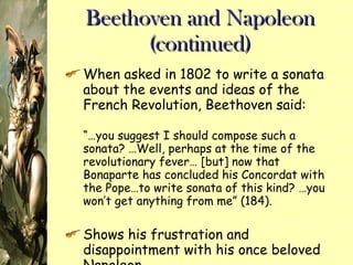 Beethoven and Napoleon (continued) When asked in 1802 to write a sonata about the events and ideas of the French Revolution, Beethoven said: “… you suggest I should compose such a sonata? …Well, perhaps at the time of the revolutionary fever… [but] now that Bonaparte has concluded his Concordat with the Pope…to write sonata of this kind? …you won’t get anything from me” (184). Shows his frustration and disappointment with his once beloved Napoleon 
