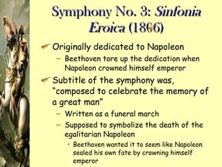 Symphony No. 3:  Sinfonia Eroica  (1806) Originally dedicated to Napoleon Beethoven tore up the dedication when Napoleon crowned himself emperor Subtitle of the symphony was, “composed to celebrate the memory of a great man” Written as a funeral march Supposed to symbolize the death of the egalitarian Napoleon Beethoven wanted it to seem like Napoleon sealed his own fate by crowning himself emperor 