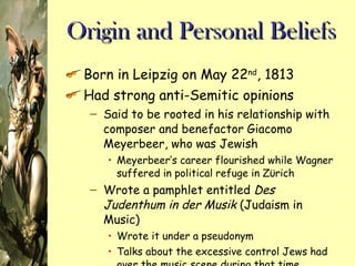 Origin and Personal Beliefs Born in Leipzig on May 22 nd , 1813 Had strong anti-Semitic opinions Said to be rooted in his relationship with composer and benefactor Giacomo Meyerbeer, who was Jewish Meyerbeer’s career flourished while Wagner suffered in political refuge in Z ϋ rich  Wrote a pamphlet entitled  Des Judenthum in der Musik  (Judaism in Music) Wrote it under a pseudonym Talks about the excessive control Jews had over the music scene during that time 