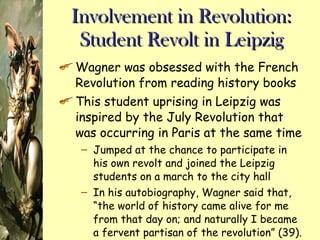 Involvement in Revolution: Student Revolt in Leipzig Wagner was obsessed with the French Revolution from reading history books This student uprising in Leipzig was inspired by the July Revolution that was occurring in Paris at the same time Jumped at the chance to participate in his own revolt and joined the Leipzig students on a march to the city hall In his autobiography, Wagner said that, “the world of history came alive for me from that day on; and naturally I became a fervent partisan of the revolution” (39). Shows his obsession with revolutions 