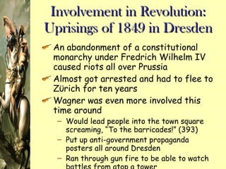 Involvement in Revolution: Uprisings of 1849 in Dresden An abandonment of a constitutional monarchy under Fredrich Wilhelm IV caused riots all over Prussia Almost got arrested and had to flee to Z ϋ rich for ten years Wagner was even more involved this time around Would lead people into the town square screaming, “To the barricades!” (393) Put up anti-government propaganda posters all around Dresden Ran through gun fire to be able to watch battles from atop a tower 
