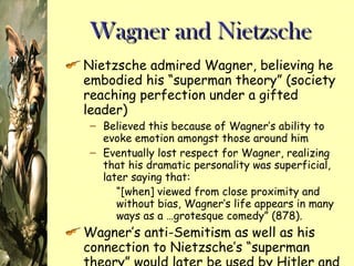 Wagner and Nietzsche Nietzsche admired Wagner, believing he embodied his “superman theory” (society reaching perfection under a gifted leader) Believed this because of Wagner’s ability to evoke emotion amongst those around him Eventually lost respect for Wagner, realizing that his dramatic personality was superficial, later saying that: “ [when] viewed from close proximity and without bias, Wagner’s life appears in many ways as a …grotesque comedy” (878).   Wagner’s anti-Semitism as well as his connection to Nietzsche’s “superman theory” would later be used by Hitler and the Nazis 