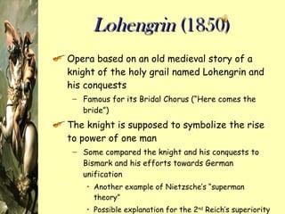 Lohengrin  (1850) Opera based on an old medieval story of a knight of the holy grail named Lohengrin and his conquests Famous for its Bridal Chorus (“Here comes the bride”) The knight is supposed to symbolize the rise to power of one man Some compared the knight and his conquests to Bismark and his efforts towards German unification Another example of Nietzsche’s “superman theory” Possible explanation for the 2 nd  Reich’s superiority complex 