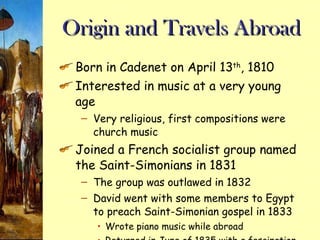 Origin and Travels Abroad Born in Cadenet on April 13 th , 1810 Interested in music at a very young age Very religious, first compositions were church music Joined a French socialist group named the Saint-Simonians in 1831 The group was outlawed in 1832 David went with some members to Egypt to preach Saint-Simonian gospel in 1833 Wrote piano music while abroad Returned in June of 1835 with a fascination about the Middle East 