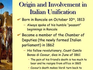 Origin and Involvement in Italian Unification Born in Roncole on October 10 th , 1813 Always spoke of his humble “peasant” beginnings in Roncole Became a member of the Chamber of Deputies (the newly formed Italian parliament) in 1862 His fellow revolutionary, Count Camilo Benso di Cavour, dies in June of 1861 The pain of his friend’s death is too much to bear and he resigns from office in 1865 Cavour’s death makes Verdi turn back to music and change his focus away from Italy 