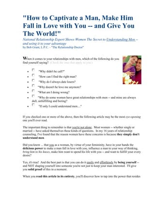 "How to Captivate a Man, Make Him
Fall in Love with You -- and Give You
The World!"
National Relationship Expert Shows Women The Secret to Understanding Men --
and using it to your advantage
by Bob Grant, L.P.C. - "The Relationship Doctor"


When it comes to your relationships with men, which of the following do you
find yourself saying? (Check the ones that apply to you.)

            "Why didn't he call?"
            "How can I find the right man?
            "Why do I always date losers?
           "Why doesn't he love me anymore?
           "What am I doing wrong?
            "Why do some women have great relationships with men -- and mine are always
       dull, unfulfilling and boring?
            "If only I could understand men...."


If you checked one or more of the above, then the following article may be the most eye-opening
one you'll ever read.

The important thing to remember is that you're not alone. Most women -- whether single or
married -- have asked themselves these kinds of questions. In my 16 years of relationship
counseling, I've found that the reason women have these concerns is because they simply don't
understand men.

Did you know ... that you as a woman, by virtue of your femininity, have in your hands the
delicious power to make a man fall in love with you, influence a man to your way of thinking,
bring him to his knees, make him want to spend his life with you -- and want to fulfill your every
desire?

Yes, it's true! And the best part is that you can do it easily and effortlessly by being yourself --
and NOT shaping yourself into someone you're not just to keep your man interested. I'll give
you solid proof of this in a moment.

When you read this article in its entirety, you'll discover how to tap into the power that resides
 