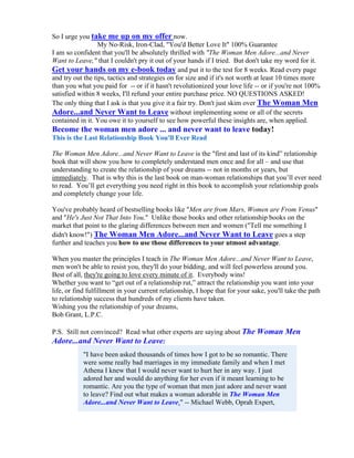 So I urge you take me up on my offer now.
                  My No-Risk, Iron-Clad, "You'd Better Love It" 100% Guarantee
I am so confident that you'll be absolutely thrilled with "The Woman Men Adore...and Never
Want to Leave," that I couldn't pry it out of your hands if I tried. But don't take my word for it.
Get your hands on my e-book today and put it to the test for 8 weeks. Read every page
and try out the tips, tactics and strategies on for size and if it's not worth at least 10 times more
than you what you paid for -- or if it hasn't revolutionized your love life -- or if you're not 100%
satisfied within 8 weeks, I'll refund your entire purchase price. NO QUESTIONS ASKED!
The only thing that I ask is that you give it a fair try. Don't just skim over The Woman Men
Adore...and Never Want to Leave without implementing some or all of the secrets
contained in it. You owe it to yourself to see how powerful these insights are, when applied.
Become the woman men adore ... and never want to leave today!
This is the Last Relationship Book You'll Ever Read

The Woman Men Adore...and Never Want to Leave is the "first and last of its kind” relationship
book that will show you how to completely understand men once and for all – and use that
understanding to create the relationship of your dreams -- not in months or years, but
immediately. That is why this is the last book on man-woman relationships that you’ll ever need
to read. You’ll get everything you need right in this book to accomplish your relationship goals
and completely change your life.

You've probably heard of bestselling books like "Men are from Mars, Women are From Venus"
and "He's Just Not That Into You." Unlike those books and other relationship books on the
market that point to the glaring differences between men and women ("Tell me something I
didn't know!") The Woman Men Adore...and Never Want to Leave goes a step
further and teaches you how to use those differences to your utmost advantage.

When you master the principles I teach in The Woman Men Adore...and Never Want to Leave,
men won't be able to resist you, they'll do your bidding, and will feel powerless around you.
Best of all, they're going to love every minute of it. Everybody wins!
Whether you want to “get out of a relationship rut,” attract the relationship you want into your
life, or find fulfillment in your current relationship, I hope that for your sake, you'll take the path
to relationship success that hundreds of my clients have taken.
Wishing you the relationship of your dreams,
Bob Grant, L.P.C.

P.S. Still not convinced? Read what other experts are saying about The Woman Men
Adore...and Never Want to Leave:
            "I have been asked thousands of times how I got to be so romantic. There
            were some really bad marriages in my immediate family and when I met
            Athena I knew that I would never want to hurt her in any way. I just
            adored her and would do anything for her even if it meant learning to be
            romantic. Are you the type of woman that men just adore and never want
            to leave? Find out what makes a woman adorable in The Woman Men
            Adore...and Never Want to Leave." -- Michael Webb, Oprah Expert,
 