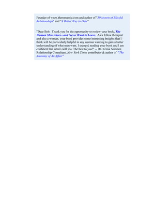 Founder of www.theromantic.com and author of "50 secrets of Blissful
Relationships" and "A Better Way to Date"


"Dear Bob: Thank you for the opportunity to review your book, The
Woman Men Adore...and Never Want to Leave. As a fellow therapist
and also a woman, your book provides some interesting insights that I
think will be particularly helpful to any woman wanting to gain a better
understanding of what men want. I enjoyed reading your book and I am
confident that others will too. The best to you!" -- Dr. Reena Sommer,
Relationship Consultant, New York Times contributor & author of "The
Anatomy of An Affair"
 
