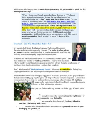 within you -- whether you want to revolutionize your dating life, get married or spark the fire
within your marriage.
           "When I found myself single again after being divorced in 1999, I dove
           into a series of relationships with men that started out strong, but
           eventually fizzled out. I didn't know what I was doing wrong. I've read
           dozens of relationship books, but The Woman Men Adore...and Never
           Want to Leave is the first one that really made me understand men -- and
           use that understanding to create and sustain a loving relationship, and
           become a woman that a man loves, cherishes, and never want to part
           with. I only wish I had known about Bob's proven method years ago. I
           could have had less heartaches and more fulfilling and enduring
           relationships. And I might have saved my marriage as well. This book is
           mandatory reading for all women!" -- Maria V., Beverly Hills,
           California

Who Am I -- and Why Should You Believe Me?

My name is Bob Grant. I've been a Licensed Professional Counselor,
therapist, and relationship coach for 16 years. The majority of my clients
are women, who have sought my help in creating successful, satisfying, and
fulfilling love relationships by simply understanding men.

More than the certificates and licenses I've accumulated over the years, I take
most pride in the number of wedding invitations I receive from my clients
who've found wonderful relationships as a result of my advice. I've also saved dozens of
marriages from disaster, dissolution -- or just plain boredom.

That's why I'm called "The Relationship Doctor." I have the prescription for finding love,
keeping passion alive, and reigniting relationships that have lost their spark.

The method I'm about to reveal to you is not based on theory, guesswork or the "psycho-babble"
that's disseminated by pop psychologists, self-help books and women's magazines. Unlike other
resources that claim to help you understand men, my strategy is based on real-life feedback
from thousands of real-life women who tried my method and found that it produced a dramatic
                        difference in their relationships with men.

                       Now, you can find out what my method can do for you. Whether you're
                       ...

                                   a single woman who wants to attract the right man -- or
                              add romance to your dating life
                                    a woman who dates frequently, but finds it hard to
       sustain a relationship with a man;
              a woman who wants to be married but can't seem to persuade the man in your
       life to pop the question; or
 