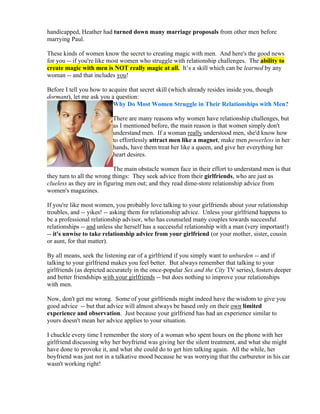 handicapped, Heather had turned down many marriage proposals from other men before
marrying Paul.

These kinds of women know the secret to creating magic with men. And here's the good news
for you -- if you're like most women who struggle with relationship challenges. The ability to
create magic with men is NOT really magic at all. It’s a skill which can be learned by any
woman -- and that includes you!

Before I tell you how to acquire that secret skill (which already resides inside you, though
dormant), let me ask you a question:
                           Why Do Most Women Struggle in Their Relationships with Men?

                          There are many reasons why women have relationship challenges, but
                          as I mentioned before, the main reason is that women simply don't
                          understand men. If a woman really understood men, she'd know how
                          to effortlessly attract men like a magnet, make men powerless in her
                          hands, have them treat her like a queen, and give her everything her
                          heart desires.

                            The main obstacle women face in their effort to understand men is that
they turn to all the wrong things: They seek advice from their girlfriends, who are just as
clueless as they are in figuring men out; and they read dime-store relationship advice from
women's magazines.

If you're like most women, you probably love talking to your girlfriends about your relationship
troubles, and -- yikes! -- asking them for relationship advice. Unless your girlfriend happens to
be a professional relationship advisor, who has counseled many couples towards successful
relationships -- and unless she herself has a successful relationship with a man (very important!)
-- it's unwise to take relationship advice from your girlfriend (or your mother, sister, cousin
or aunt, for that matter).

By all means, seek the listening ear of a girlfriend if you simply want to unburden -- and if
talking to your girlfriend makes you feel better. But always remember that talking to your
girlfriends (as depicted accurately in the once-popular Sex and the City TV series), fosters deeper
and better friendships with your girlfriends -- but does nothing to improve your relationships
with men.

Now, don't get me wrong. Some of your girlfriends might indeed have the wisdom to give you
good advice -- but that advice will almost always be based only on their own limited
experience and observation. Just because your girlfriend has had an experience similar to
yours doesn't mean her advice applies to your situation.

I chuckle every time I remember the story of a woman who spent hours on the phone with her
girlfriend discussing why her boyfriend was giving her the silent treatment, and what she might
have done to provoke it, and what she could do to get him talking again. All the while, her
boyfriend was just not in a talkative mood because he was worrying that the carburetor in his car
wasn't working right!
 