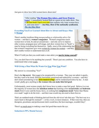 Just goes to show how little women know about men!


             "After reading "The Woman Men Adore...and Never Want to
             Leave", I immediately booked Bob as a guest on my radio show. This
             is the best book I have ever read that explains why some women have
             it...and some don't." -- Jaci Rae, Host of the nationally syndicated,
             The Jaci Rae Show
Everything You Ever Learned About How to Attract and Keep a Man
is Wrong!

There's another insidious thing masquerading as relationship advice for
women -- and that is, women's magazines. Women's magazines teach
women how to look, be and act around men -- and only serve to impress
other women, propagate poor self-image, and show women how to "hook" a
man by being everything but themselves. Sadly, most of the relationship tips
that women's magazines give were written by women for women -- and they
don't enable women to understand men at all.

What if I told you that you could make a man adore you just by being yourself?

Yes, you don't have to be anything but yourself. There's just one condition. You also have to
understand what a man wants.

Will Giving a Man What He Wants Get You What You Want?

My answer is a resounding "Yes!"

Here's the big secret. Men want to be enraptured by a woman. They may not admit it openly,
but they want to be lured, finessed, bewitched, possessed and seduced by a woman -- and they
don't mind surrendering to her siren maneuverings and be rendered powerless by her. A man
would gladly give anything to the woman who can make him feel good.

Unfortunately, most women simply don't know how to make a man feel good. Believe it or not,
the majority of women have the mistaken notion that learning a few sexual tricks and bedroom
stunts from Cosmo and the Kama Sutra, or cooking him sumptuous meals "better than Mama
ever made" ought to do the trick -- and their man would stay devoted to them forever.

That's an outdated mode of thinking derived from the old wives' tale that says "The best way to a
man's heart is through his stomach" -- or his crotch, in most instances. If that were true, then sex
therapists, prostitutes and professional chefs would have the best marriages, wouldn't they?

There's so much more to making a man feel good than meets the eye.

Seduction is 99% Mental Sorcery
 
