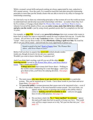 While a woman's sexual skills and good cooking are always appreciated by men, seduction is
99% mental sorcery. Over the years, I've wanted to teach this and other powerful relationship
principles to more than just the female clients who are able to travel to my office in Georgia for
relationship counseling.

So I devised a way to share my relationship principles so that women all over the world can learn
to understand men and develop successful relationships with them – no matter where they live!
So I've written a 115-page e-book titled The Woman Men Adore...and Never Want to Leave,
wherein I reveal all the details of how you can entice a man, make him fall in love with you,
and give you the world -- just by using closely guarded secrets that I've compiled over the last
16 years.

For example, on page 110, I reveal a very powerful technique that every woman (who wants to
know how to inspire her man to consistently search for ways to please her) can use. It works like
a charm. All you have to do is say 3 sentences to him -- I give the exact word-for-word
"script". Once you say those words, it's like effortlessly casting a spell over him. He won't be
able to get you off his mind -- and will look for every opportunity to please you.
            Sound to good to be true? Read a Chapter from "The Woman Men
            Adore...and Never Want to Leave"
Before I tell you how to acquire that secret skill (which already resides
inside you, though dormant), let me ask you a question:
Wouldn't you want to know what those 3 sentences are?

And if you think that's exciting, wait till you see all the other mouth-
watering secrets I reveal in The Woman Men Adore...and Never Want to
Leave. Take a sneak peek below:
         5 things men crave that women don't know about -- Nothing in
         the world is more exhilarating for a man than these -- and if you
         give them to him, you'll have his undying devotion. (See pages
         106-110)

   
      The main reason why men choose to get married (or stay married) to a particular
       woman. This can be summed up in 5 words. Carve these words in your heart and never
       forget them. (See page 20)
      The powerful ability a woman possesses that causes men to be interested in her -- even if
       she isn’t the tallest, smartest, or the most beautiful woman around. Not even looks, sex
                           appeal, money, power, or prestige rate as high as this ability when it
                           comes to making yourself irresistible to men -- and you can easily
                           have it with a little practice. (See page 33)

                        Do you know what's the No. 1 "man repellant" in existence? Ignore
                         this and you'll make him feel incapable of being your hero. This could
                         very well be a major reason as to why "he's just not that into you." (See
                         page 27)
 