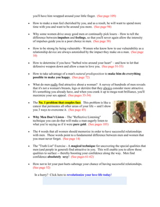 you'll have him wrapped around your little finger. (See page 109)

   How to make a man feel cherished by you, and as a result, he will want to spend more
    time with you and want to be around you more. (See page 94)

   Why some women drive away good men or continually pick losers – How to tell the
    difference between impulses and feelings, so that you'll never again allow the intensity
    of impulses guide you to a poor choice in men. (See page 38)

   How to be strong by being vulnerable - Women who know how to use vulnerability as a
    relationship device are always astonished by the impact they make on a man. (See page
    10)

   How to determine if you have “barbed wire around your heart” – and how to let that
    defensive weapon down and allow a man to love you. (See page 51-53)

   How to take advantage of a man's natural predisposition to make him do everything
    possible to make you happy. (See page 72)

   What do men really find attractive about a woman? A survey of hundreds of men reveals
    that it's not a woman's breasts, legs or derrière that they always consider more attractive.
    It's something you already have, and when you crank it up to mega-watt brilliance, you'll
    maximize your sex appeal. (See pages 33-34)

   The No. 1 problem that couples face. This problem is like a
    cancer that permeates all other areas of your life -- and I show
    you 3 ways to overcome it. (See page 45)

   Why Men Don’t Listen – The "Reflective Listening"
    technique you can do that will make a man eagerly listen to
    what you’re saying as if it were pure gold. (See pages 103)

   The 4 words that all women should memorize in order to have successful relationships
    with men. These words point to a fundamental difference between men and women that
    you must never forget. (See page 14)

   The "Truth List" Exercise - A magical technique for uncovering the special qualities that
    men (and people in general) find attractive in you. This will enable you to allow those
    qualities to surface -- thereby boosting your confidence along the way. Men find
    confidence absolutely sexy! (See pages 61-62)

   How not to let your past hurts sabotage your chance of having successful relationships.
    (See page 52)

     In a hurry? Click here to revolutionize your love life today!
 