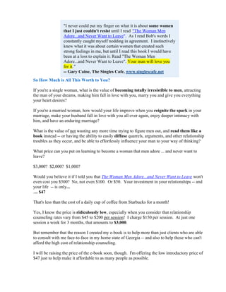 "I never could put my finger on what it is about some women
                 that I just couldn't resist until I read""The Woman Men
                 Adore...and Never Want to Leave". As I read Bob's words I
                 constantly caught myself nodding in agreement. I instinctively
                 knew what it was about certain women that created such
                 strong feelings in me, but until I read this book I would have
                 been at a loss to explain it. Read "The Woman Men
                 Adore...and Never Want to Leave". Your man will love you
                 for it."
                 -- Gary Caine, The Singles Cafe, www.singlescafe.net
So How Much is All This Worth to You?

If you're a single woman, what is the value of becoming totally irresistible to men, attracting
the man of your dreams, making him fall in love with you, marry you and give you everything
your heart desires?

If you're a married woman, how would your life improve when you reignite the spark in your
marriage, make your husband fall in love with you all over again, enjoy deeper intimacy with
him, and have an enduring marriage?

What is the value of not wasting any more time trying to figure men out, and read them like a
book instead -- or having the ability to easily diffuse quarrels, arguments, and other relationship
troubles as they occur, and be able to effortlessly influence your man to your way of thinking?

What price can you put on learning to become a woman that men adore ... and never want to
leave?

$3,000? $2,000? $1,000?

Would you believe it if I told you that The Woman Men Adore...and Never Want to Leave won't
even cost you $500? No, not even $100. Or $50. Your investment in your relationships -- and
your life -- is only...
.... $47

That's less than the cost of a daily cup of coffee from Starbucks for a month!

Yes, I know the price is ridiculously low, especially when you consider that relationship
counseling rates vary from $45 to $200 per session! I charge $150 per session. At just one
session a week for 3 months, that amounts to $3,000.

But remember that the reason I created my e-book is to help more than just clients who are able
to consult with me face-to-face in my home state of Georgia -- and also to help those who can't
afford the high cost of relationship counseling.

I will be raising the price of the e-book soon, though. I'm offering the low introductory price of
$47 just to help make it affordable to as many people as possible.
 