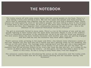The trailer starts off with slow, piano music and two young people on the boat. There’s a
man doing a voice over telling a story. We see the same two people and many scenes in
which they’re spending time together and we can see the love that’s between them. These
scenes are interrupted by shots of two elderly people, the man telling a story to the woman.
It jumps back to the young couple. At this point, the main male character has met the girls’
parents but they don’t approve their relationship because the guy is poor – this is the
obstacle of the classical Hollywood narrative structure.
The girl is eventually forced to move away. There’s a cut to the scenes of war and we see
people fighting to then realise that the main male character (Noah) is one of the soldiers .
This is a potential disruption of the equilibrium, as he is not with the loved one anymore.
The next scene shows the main female character with another guy, they are getting engaged
and this time we see the moments they have spent together.
Noah’s picture ends up being in the paper and Allie ( the female main character) comes to
see him. Despite the fact that she has a fiancé and she’s getting ready for her wedding, she
cheats on him with Noah. The feelings come rushing back and they get into a big argument
where the girl asks him why he didn’t write letters to her when she left the town. He
explains that he has written letters to her every day from the day she left, as it jumps to the
scene of Allie’s mum hiding the letters – at this point, we find that Allie’s mum is the
villain in this story, as she’s trying to keep Noah away from her daughter.
The voiceover comes back on introducing the actors as the characters and the trailer ends
with the elderly couple that we’ve seen before dancing and the voiceover saying “The
Notebook”.
THE NOTEBOOK
 