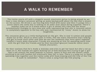 The trailer starts off with a diegetic sound; electronic guitar is being played as we
hear a man doing a voiceover giving us some background about the boy that’s shown
on the screen. He drives a car into big bins filled with water and then it jumps into a
scene where the same boy is talking to an older man about being expelled. There’s
another jump cut to a scene where a girl is shown this time and the music
automatically changes to very slow and calm representing that she is innocent which
is completely opposite to the boy who was represented by “rocky” music to show his
toughness.
The voiceover gives us a little background on the girl. She is new in school and people
make fun of her, which is often seen in films. The two main characters start talking
and get to know each other and then we see the moments they have spent together.
Landon’s (main male character) friends are moaning at him for spending more time
with the girl than his friends and he then becomes ignorant towards Jamie (main
female character).
He then realises that he’s made a mistake and tries to get her back but she’s not so
keen on it. His friends are again making fun of him because he’s trying to get a girl
that’s not exactly the most popular in school. Jamie is hurt and she doesn’t want
anything to do with Landon but eventually they fall in love. There’s a jump cut to them
spending time together and the trailer ends with them kissing and the title of the film
“A walk to remember”. There’s also a song from the film playing.
A WALK TO REMEMBER
 