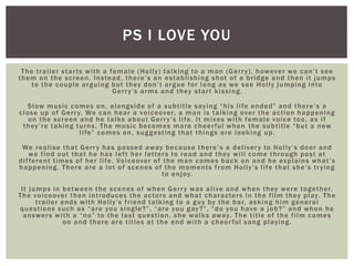 The trailer starts with a female (Holly) talking to a man (Gerry), however we can’t see
them on the screen. Instead, there’s an establishing shot of a bridge and then it jumps
to the couple arguing but they don’t argue for long as we see Holly jumping into
Gerry’s arms and they start kissing.
Slow music comes on, alongside of a subtitle saying “his life ended” and there’s a
close up of Gerry. We can hear a voiceover, a man is talking over the action happening
on the screen and he talks about Gerry’s life. It mixes with female voice too, as if
they’re taking turns. The music becomes more cheerful when the subtitle “but a new
life” comes on, suggesting that things are looking up.
We realise that Gerry has passed away because there’s a delivery to Holly’s door and
we find out that he has left her letters to read and they will come through post at
different times of her life. Voiceover of the man comes back on and he explains what’s
happening. There are a lot of scenes of the moments from Holly’s life that she’s trying
to enjoy.
It jumps in between the scenes of when Gerry was alive and when they were together.
The voiceover then introduces the actors and what characters in the film they play. The
trailer ends with Holly’s friend talking to a guy by the bar, asking him general
questions such as “are you single?”, “are you gay?”, “do you have a job?” and when he
answers with a “no” to the last question, she walks away. The title of the film comes
on and there are titles at the end with a cheerful song playing.
PS I LOVE YOU
 