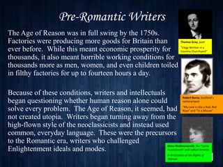 Pre-Romantic Writers
The Age of Reason was in full swing by the 1750s.
Factories were producing more goods for Britain than                           Thomas Gray, poet

ever before. While this meant economic prosperity for                          “Elegy Written in a
                                                                               Country Churchyard”

thousands, it also meant horrible working conditions for
thousands more as men, women, and even children toiled
in filthy factories for up to fourteen hours a day.

Because of these conditions, writers and intellectuals
                                                                   Robert Burns, Scotland’s
began questioning whether human reason alone could                 national bard

solve every problem. The Age of Reason, it seemed, had “My Luve is“To a Mouse”Red
                                                                   Rose” and
                                                                                Like a Red,


not created utopia. Writers began turning away from the
high-flown style of the neoclassicists and instead used
common, everyday language. These were the precursors
to the Romantic era, writers who challenged
                                                       Mary Wollstonecraft, the ‘hyena
Enlightenment ideals and modes.                        in petticoats’ and radical feminist
                                                                     A Vindication of the Rights of
                                                                     Woman
 