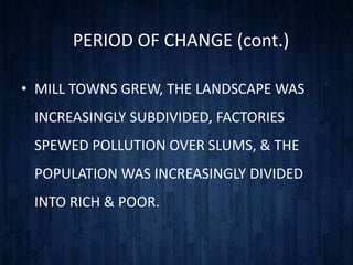 PERIOD OF CHANGE (cont.)

• MILL TOWNS GREW, THE LANDSCAPE WAS
 INCREASINGLY SUBDIVIDED, FACTORIES
 SPEWED POLLUTION OVER SLUMS, & THE
 POPULATION WAS INCREASINGLY DIVIDED
 INTO RICH & POOR.
 