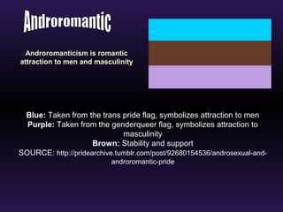 Androromanticism is romantic 
attraction to men and masculinity 
Blue: Taken from the trans pride flag, symbolizes attraction to men 
Purple: Taken from the genderqueer flag, symbolizes attraction to 
masculinity 
Brown: Stability and support 
SOURCE: http://pridearchive.tumblr.com/post/92680154536/androsexual-and-androromantic- 
pride 
 