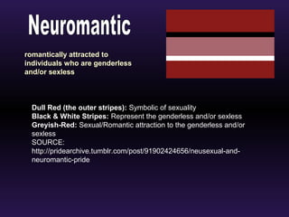 romantically attracted to 
individuals who are genderless 
and/or sexless 
Dull Red (the outer stripes): Symbolic of sexuality 
Black & White Stripes: Represent the genderless and/or sexless 
Greyish-Red: Sexual/Romantic attraction to the genderless and/or 
sexless 
SOURCE: 
http://pridearchive.tumblr.com/post/91902424656/neusexual-and-neuromantic- 
pride 
 