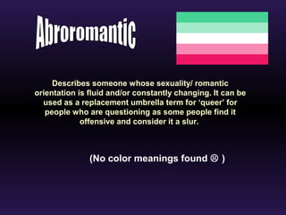 Describes someone whose sexuality/ romantic 
orientation is fluid and/or constantly changing. It can be 
used as a replacement umbrella term for ‘queer’ for 
people who are questioning as some people find it 
offensive and consider it a slur. 
(No color meanings found  ) 
