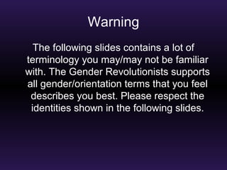 Warning 
The following slides contains a lot of 
terminology you may/may not be familiar 
with. The Gender Revolutionists supports 
all gender/orientation terms that you feel 
describes you best. Please respect the 
identities shown in the following slides. 
 