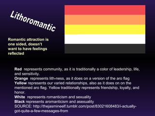 Romantic attraction is 
one sided, doesn’t 
want to have feelings 
reflected 
Red represents community, as it is traditionally a color of leadership, life, 
and sensitivity. 
Orange represents lith-ness, as it does on a version of the aro flag 
Yellow represents our varied relationships, also as it does on on the 
mentioned aro flag. Yellow traditionally represents friendship, loyalty, and 
honor. 
White represents romanticism and sexuality 
Black represents aromanticism and asexuality 
SOURCE: http://thejasmineelf.tumblr.com/post/83021608483/i-actually-got- 
quite-a-few-messages-from 
 