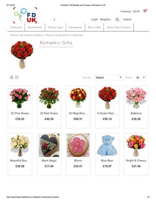 8/11/2014 Romantic Gift Baskets and Hampers Delivered in UK
http://www.flowersukdelivery.co.uk/flowers-sentiments/romantic 1/4
Flowers UK | Flowers Delivery » Flowers by Sentiment » Romantic
50Default
Romantic Gifts
 Show:Sort By:
£39.52
20 Pink Roses
£46.38
20 Red Roses
£90.51
35 Magnifice…
£56.19
A Dozen Red …
£36.58
Ballerina
£36.58
Beautiful Bou…
£17.94
Black Magic
£24.51
Bloom
£16.97
Blue Bear
£41.48
Bright & Cheery
Search
Featured Sentiments Flower type Occasions More Gifts Same Day Flowers
Login Register£
0 item(s) - £0.00 
 