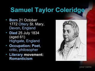 Samuel Taylor Coleridge Born   21 October 1772  Ottery  St. Mary ,  Devon ,  England Died  25 July 1834 (aged 61) Highgate ,  England Occupation :  Poet ,  critic ,  philosopher Literary  movement : Romanticism 