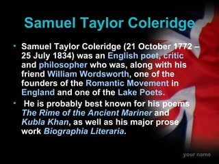 Samuel Taylor Coleridge Samuel Taylor Coleridge (21 October 1772 – 25 July 1834) was an  English   poet ,  critic  and  philosopher  who was, along with his friend  William Wordsworth , one of the founders of the  Romantic Movement  in  England  and one of the  Lake Poets . He is probably best known for his poems  The Rime of the Ancient Mariner  and  Kubla Khan , as well as his major prose work  Biographia Literaria .   