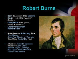 Robert Burns Born  25 January 1759  Scotland Died   21 July 1796 (aged 37) Scotland Occupation   Poet, lyricist, farmer, excise man Literary movement   Romanticism Notable work: Auld  Lang  Syne ,  To a Mouse ,  A Man's A Man for A' That ,  Ae  Fond Kiss ,  Scots  Wha   Hae I In fluences  Robert Fergusson  Influenced  John Clare ,  Samuel Taylor Coleridge ,  Bob Dylan ,  John Steinbeck ,  William Wordsworth   