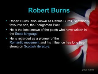 Robert Burns Robert Burns  also known as Rabbie Burns, Scotland's favourite son, the Ploughman Poet He is the best known of the poets who have written in the  Scots language He is regarded as a pioneer of the  Romantic movement  and his influence has long been strong on  Scottish literature . 