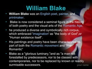 William Blake William Blake  was an  English   poet ,  painter , and  printmaker .  Blake is now considered a seminal figure in the history of both poetry and the visual arts of the  Romantic Age .  he produced a diverse and symbolically rich corpus, which embraced ' imagination ' as "the body of God",or "Human existence itself“. His paintings and poetry have been characterized as part of both the  Romantic movement  and "Pre-Romantic“ Blake as a "glorious luminary,"and as "a man not forestalled by predecessors, nor to be classed with contemporaries, nor to be replaced by known or readily surmisable successors.  