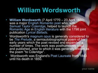 William Wordsworth William Wordsworth  (7 April 1770 – 23 April 1850) was a major  English   Romantic   poet  who, with  Samuel Taylor Coleridge , helped to launch the  Romantic Age  in  English literature  with the 1798 joint publication  Lyrical Ballads . Wordsworth's  magnum opus  is generally considered to be  The Prelude , a semiautobiographical poem of his early years which the poet revised and expanded a number of times. The work was posthumously titled and published, prior to which it was generally known as the poem "to Coleridge". Wordsworth was England's  Poet Laureate  from 1843 until his death in 1850. 