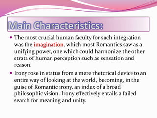  The most crucial human faculty for such integration
  was the imagination, which most Romantics saw as a
  unifying power, one which could harmonize the other
  strata of human perception such as sensation and
  reason.
 Irony rose in status from a mere rhetorical device to an
  entire way of looking at the world, becoming, in the
  guise of Romantic irony, an index of a broad
  philosophic vision. Irony effectively entails a failed
  search for meaning and unity.
 