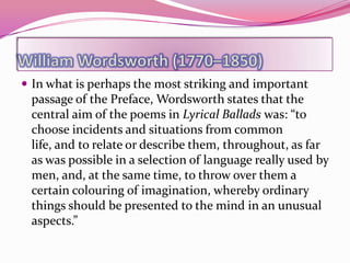  In what is perhaps the most striking and important
 passage of the Preface, Wordsworth states that the
 central aim of the poems in Lyrical Ballads was: “to
 choose incidents and situations from common
 life, and to relate or describe them, throughout, as far
 as was possible in a selection of language really used by
 men, and, at the same time, to throw over them a
 certain colouring of imagination, whereby ordinary
 things should be presented to the mind in an unusual
 aspects.”
 