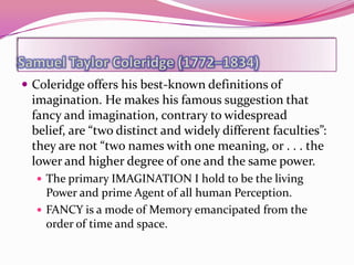  Coleridge offers his best-known definitions of
 imagination. He makes his famous suggestion that
 fancy and imagination, contrary to widespread
 belief, are “two distinct and widely different faculties”:
 they are not “two names with one meaning, or . . . the
 lower and higher degree of one and the same power.
   The primary IMAGINATION I hold to be the living
    Power and prime Agent of all human Perception.
   FANCY is a mode of Memory emancipated from the
    order of time and space.
 
