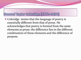  Coleridge insists that the language of poetry is
 essentially different from that of prose. He
 acknowledges that poetry is formed from the same
 elements as prose; the difference lies in the different
 combination of these elements and the difference of
 purpose.
 