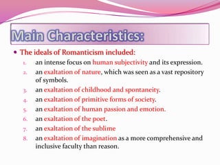  The ideals of Romanticism included:
   1.  an intense focus on human subjectivity and its expression.
   2. an exaltation of nature, which was seen as a vast repository
       of symbols.
   3. an exaltation of childhood and spontaneity.
   4. an exaltation of primitive forms of society.
   5. an exaltation of human passion and emotion.
   6. an exaltation of the poet.
   7. an exaltation of the sublime
   8. an exaltation of imagination as a more comprehensive and
       inclusive faculty than reason.
 
