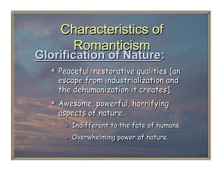 Characteristics of
     Romanticism
Glorification of Nature:
    Peaceful, restorative qualities [an
    escape from industrialization and
    the dehumanization it creates].
    Awesome, powerful, horrifying
    aspects of nature.
        Indifferent to the fate of humans.
        Overwhelming power of nature.
 