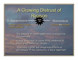 A Growing Distrust of
               Reason
                             Early
Enlightenment                 19c          Romanticis
Society is good, curbing                           m
                                         Civilization corrupts!
violent impulses!


     e  The essence of human experience is subjective
        and emotional.
     e  Human knowledge is a puny thing compared to
        other great historical forces.
     e  “Individual rights” are dangerous efforts at
        selfishness  the community is more important.
 