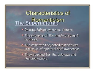 Characteristics of
     Romanticism
The Supernatural:
    Ghosts, fairies, witches, demons.
    The shadows of the mind—dreams &
   madness.
    The romantics rejected materialism
   in pursuit of spiritual self-awareness.
    They yearned for the unknown and
   the unknowable.
 