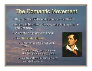 The Romantic Movement
e  Began in the 1790s and peaked in the 1820s.
e  Mostly in Northern Europe, especially in Britain
  and Germany.
e  A reaction against classicism.

e  The “Romantic Hero:”
      Greatest example was Lord
       Byron
      Tremendously popular among
       the European reading public.
      Youth imitated his haughtiness
       and rebelliousness.
 