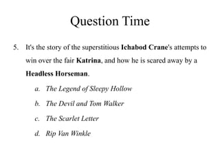 Question Time
5. It's the story of the superstitious Ichabod Crane's attempts to
win over the fair Katrina, and how he is scared away by a
Headless Horseman.
a. The Legend of Sleepy Hollow
b. The Devil and Tom Walker
c. The Scarlet Letter
d. Rip Van Winkle
 