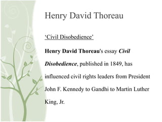 Henry David Thoreau
‘Civil Disobedience’
Henry David Thoreau's essay Civil
Disobedience, published in 1849, has
influenced civil rights leaders from President
John F. Kennedy to Gandhi to Martin Luther
King, Jr.
 