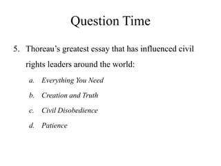 Question Time
5. Thoreau’s greatest essay that has influenced civil
rights leaders around the world:
a. Everything You Need
b. Creation and Truth
c. Civil Disobedience
d. Patience
 