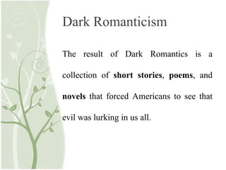 Dark Romanticism
The result of Dark Romantics is a
collection of short stories, poems, and
novels that forced Americans to see that
evil was lurking in us all.
 