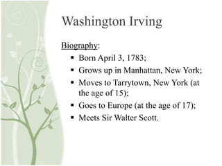 Washington Irving
Biography:
 Born April 3, 1783;
 Grows up in Manhattan, New York;
 Moves to Tarrytown, New York (at
the age of 15);
 Goes to Europe (at the age of 17);
 Meets Sir Walter Scott.
 